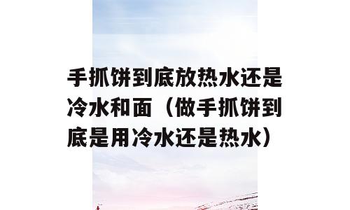 手抓饼到底放热水还是冷水和面（做手抓饼到底是用冷水还是热水）