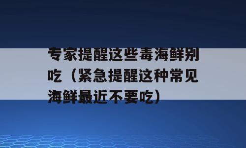 专家提醒这些毒海鲜别吃（紧急提醒这种常见海鲜最近不要吃）