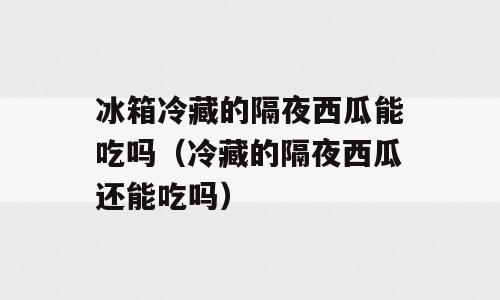 冰箱冷藏的隔夜西瓜能吃吗（冷藏的隔夜西瓜还能吃吗）