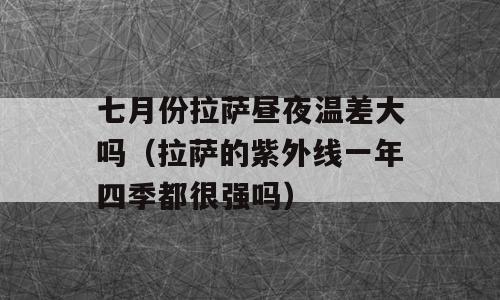 七月份拉萨昼夜温差大吗（拉萨的紫外线一年四季都很强吗）