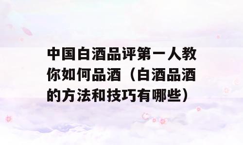 中国白酒品评第一人教你如何品酒（白酒品酒的方法和技巧有哪些）