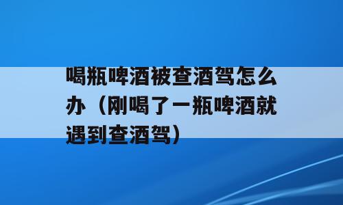 喝瓶啤酒被查酒驾怎么办（刚喝了一瓶啤酒就遇到查酒驾）