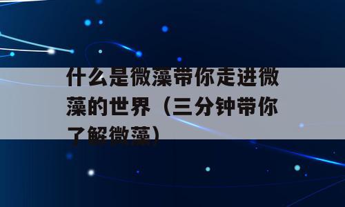 什么是微藻带你走进微藻的世界（三分钟带你了解微藻）