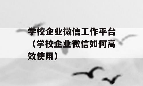 学校企业微信工作平台（学校企业微信如何高效使用）