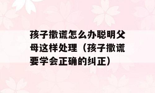 孩子撒谎怎么办聪明父母这样处理（孩子撒谎要学会正确的纠正）