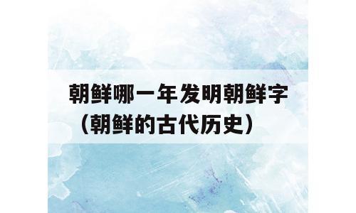 朝鲜哪一年发明朝鲜字（朝鲜的古代历史）
