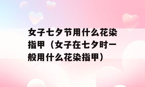 女子七夕节用什么花染指甲（女子在七夕时一般用什么花染指甲）