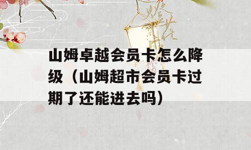 山姆卓越会员卡怎么降级（山姆超市会员卡过期了还能进去吗）