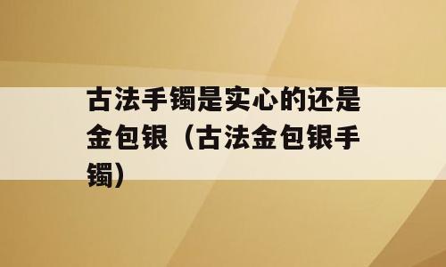 古法手镯是实心的还是金包银（古法金包银手镯）
