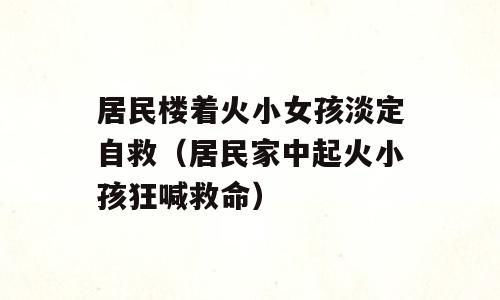 居民楼着火小女孩淡定自救（居民家中起火小孩狂喊救命）