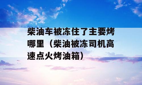 柴油车被冻住了主要烤哪里（柴油被冻司机高速点火烤油箱）