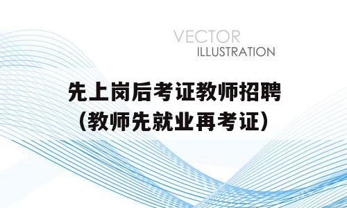 先上岗后考证教师招聘（教师先就业再考证）