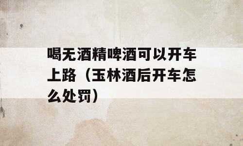 喝无酒精啤酒可以开车上路（玉林酒后开车怎么处罚）