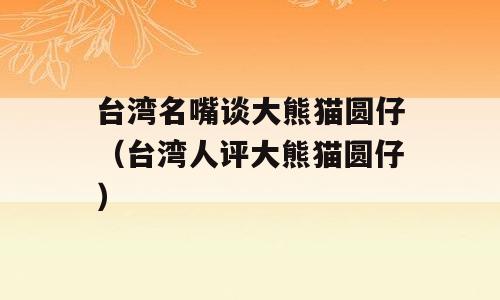 台湾名嘴谈大熊猫圆仔（台湾人评大熊猫圆仔）