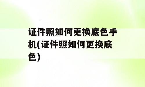 证件照如何更换底色手机(证件照如何更换底色)