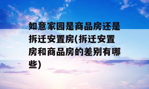 如意家园是商品房还是拆迁安置房(拆迁安置房和商品房的差别有哪些)