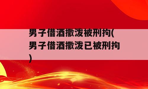 男子借酒撒泼被刑拘(男子借酒撒泼已被刑拘)