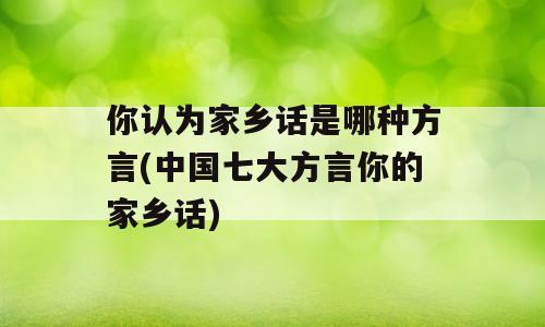 你认为家乡话是哪种方言(中国七大方言你的家乡话)