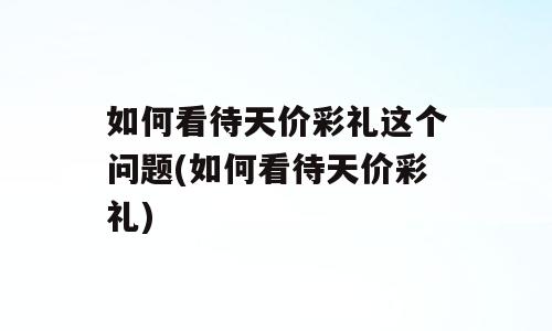 如何看待天价彩礼这个问题(如何看待天价彩礼)