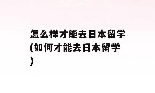 怎么样才能去日本留学(如何才能去日本留学)