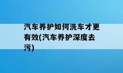汽车养护如何洗车才更有效(汽车养护深度去污)