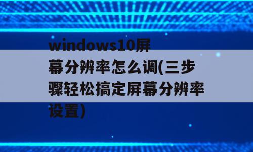 windows10屏幕分辨率怎么调(三步骤轻松搞定屏幕分辨率设置)