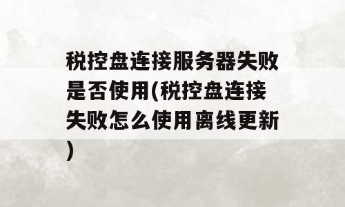 税控盘连接服务器失败是否使用(税控盘连接失败怎么使用离线更新)