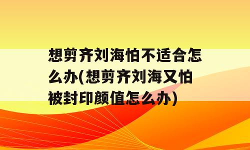 想剪齐刘海怕不适合怎么办(想剪齐刘海又怕被封印颜值怎么办)