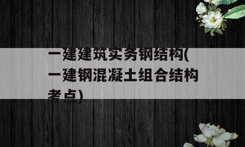 一建建筑实务钢结构(一建钢混凝土组合结构考点)