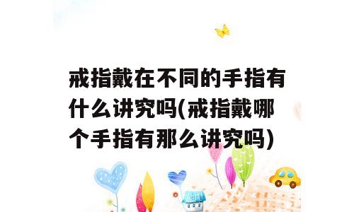 戒指戴在不同的手指有什么讲究吗(戒指戴哪个手指有那么讲究吗)
