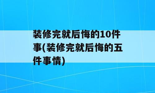 装修完就后悔的10件事(装修完就后悔的五件事情)