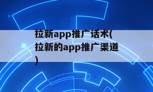 拉新app推广话术(拉新的app推广渠道)