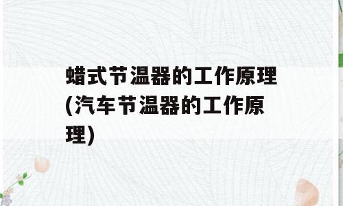 蜡式节温器的工作原理(汽车节温器的工作原理)