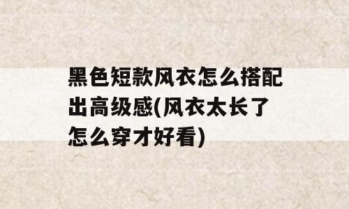 黑色短款风衣怎么搭配出高级感(风衣太长了怎么穿才好看)