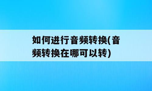 如何进行音频转换(音频转换在哪可以转)