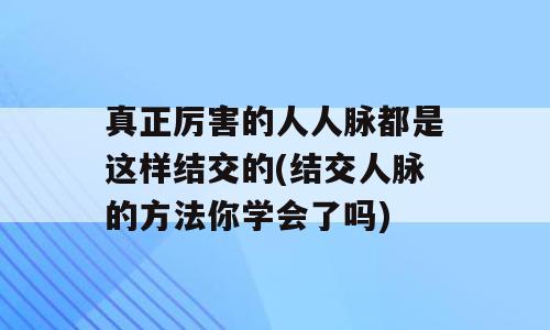 真正厉害的人人脉都是这样结交的(结交人脉的方法你学会了吗)