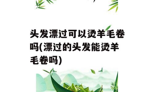 头发漂过可以烫羊毛卷吗(漂过的头发能烫羊毛卷吗)