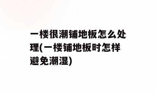 一楼很潮铺地板怎么处理(一楼铺地板时怎样避免潮湿)