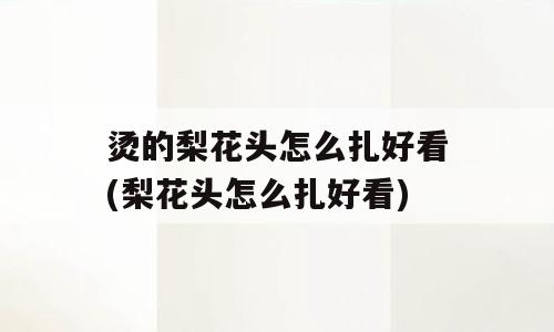 烫的梨花头怎么扎好看(梨花头怎么扎好看)