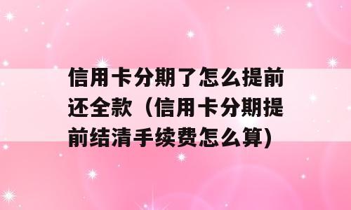 信用卡分期了怎么提前还全款（信用卡分期提前结清手续费怎么算)