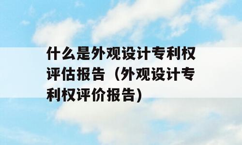 什么是外观设计专利权评估报告（外观设计专利权评价报告)