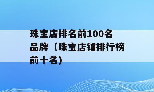 珠宝店排名前100名品牌（珠宝店铺排行榜前十名)