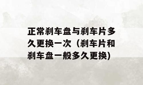 正常刹车盘与刹车片多久更换一次（刹车片和刹车盘一般多久更换)