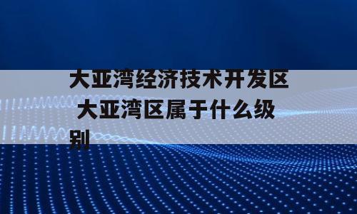 大亚湾经济技术开发区 大亚湾区属于什么级别