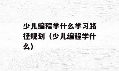 少儿编程学什么学习路径规划（少儿编程学什么)