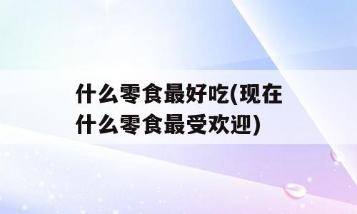 什么零食最好吃(现在什么零食最受欢迎)