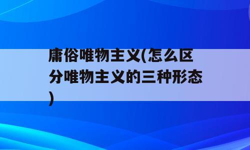 庸俗唯物主义(怎么区分唯物主义的三种形态)