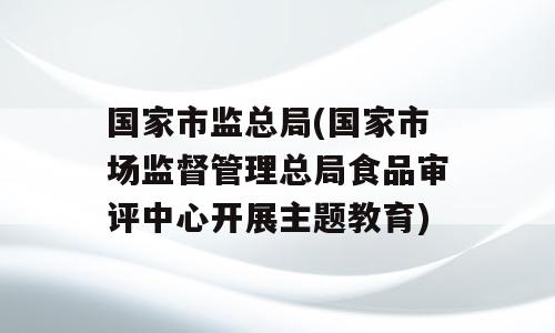国家市监总局(国家市场监督管理总局食品审评中心开展主题教育)