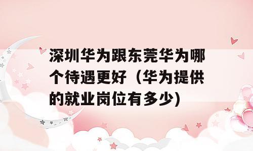 深圳华为跟东莞华为哪个待遇更好（华为提供的就业岗位有多少)