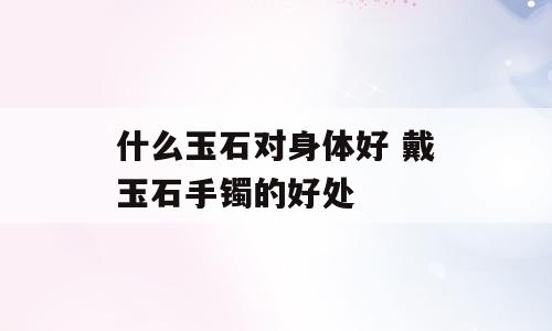 什么玉石对身体好 戴玉石手镯的好处